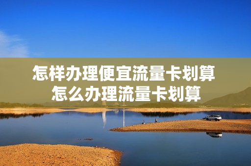 怎样办理便宜流量卡划算 怎么办理流量卡划算