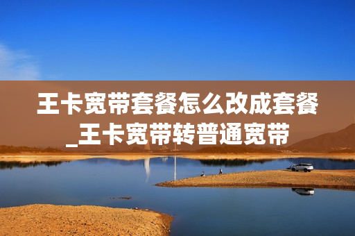 王卡宽带套餐怎么改成套餐_王卡宽带转普通宽带