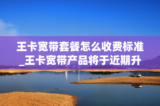 王卡宽带套餐怎么收费标准_王卡宽带产品将于近期升级