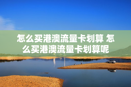 怎么买港澳流量卡划算 怎么买港澳流量卡划算呢