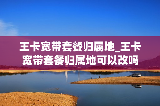 王卡宽带套餐归属地_王卡宽带套餐归属地可以改吗