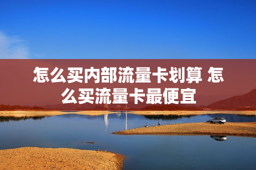 怎么买内部流量卡划算 怎么买流量卡最便宜