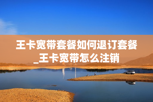 王卡宽带套餐如何退订套餐_王卡宽带怎么注销