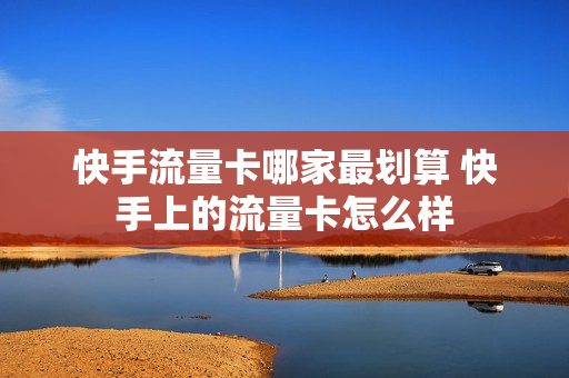 快手流量卡哪家最划算 快手上的流量卡怎么样
