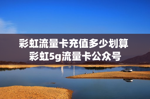 彩虹流量卡充值多少划算 彩虹5g流量卡公众号