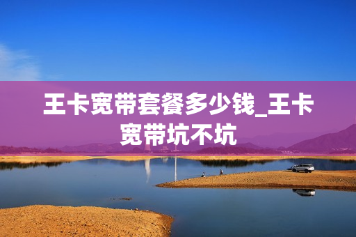 王卡宽带套餐多少钱_王卡宽带坑不坑