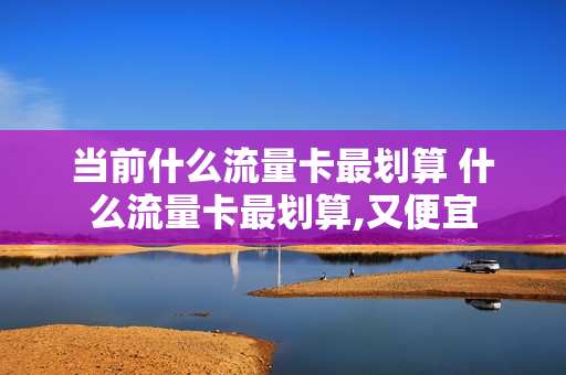 当前什么流量卡最划算 什么流量卡最划算,又便宜