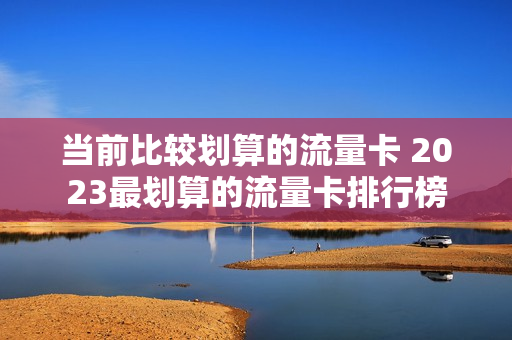 当前比较划算的流量卡 2023最划算的流量卡排行榜