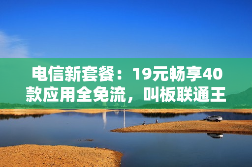 电信新套餐：19元畅享40款应用全免流，叫板联通王卡！