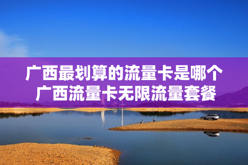 广西最划算的流量卡是哪个 广西流量卡无限流量套餐