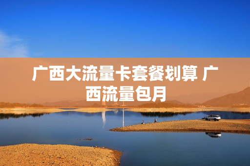 广西大流量卡套餐划算 广西流量包月