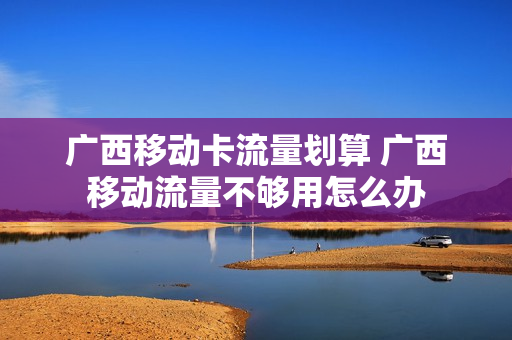 广西移动卡流量划算 广西移动流量不够用怎么办