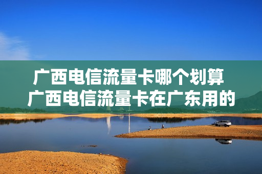 广西电信流量卡哪个划算 广西电信流量卡在广东用的了吗