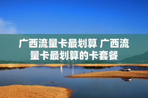 广西流量卡最划算 广西流量卡最划算的卡套餐