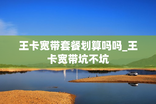 王卡宽带套餐划算吗吗_王卡宽带坑不坑