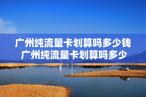 广州纯流量卡划算吗多少钱 广州纯流量卡划算吗多少钱一张