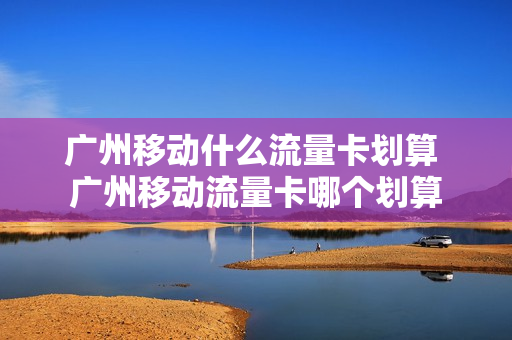 广州移动什么流量卡划算 广州移动流量卡哪个划算