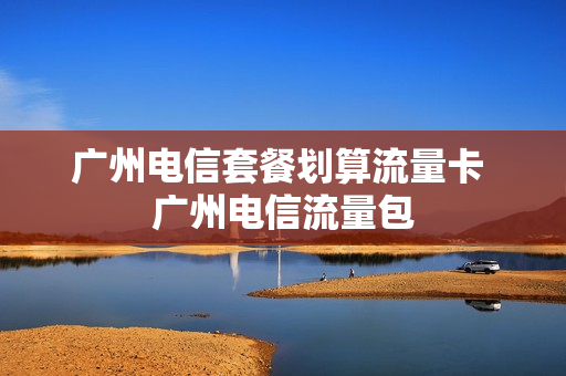 广州电信套餐划算流量卡 广州电信流量包