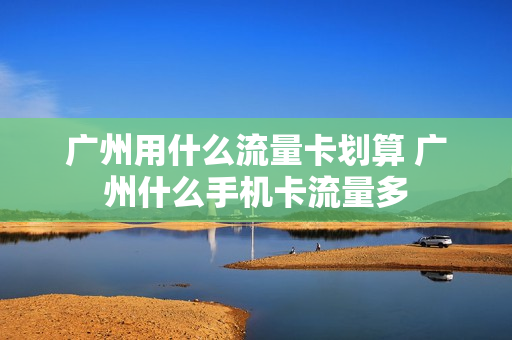 广州用什么流量卡划算 广州什么手机卡流量多