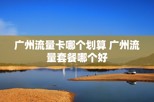 广州流量卡哪个划算 广州流量套餐哪个好