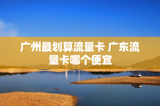 广州最划算流量卡 广东流量卡哪个便宜