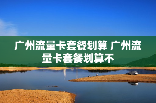 广州流量卡套餐划算 广州流量卡套餐划算不