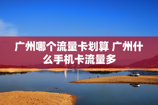 广州哪个流量卡划算 广州什么手机卡流量多