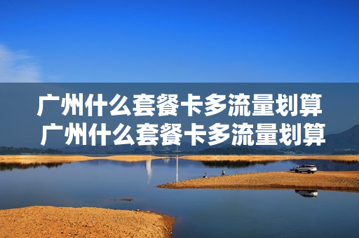 广州什么套餐卡多流量划算 广州什么套餐卡多流量划算又便宜