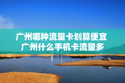 广州哪种流量卡划算便宜 广州什么手机卡流量多
