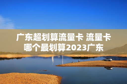 广东超划算流量卡 流量卡哪个最划算2023广东