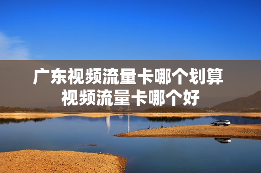 广东视频流量卡哪个划算 视频流量卡哪个好