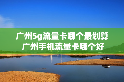 广州5g流量卡哪个最划算 广州手机流量卡哪个好