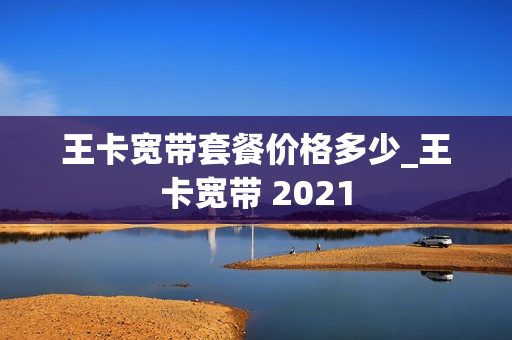 王卡宽带套餐价格多少_王卡宽带 2021
