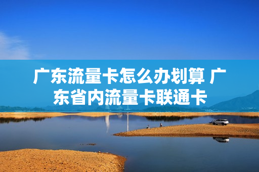 广东流量卡怎么办划算 广东省内流量卡联通卡