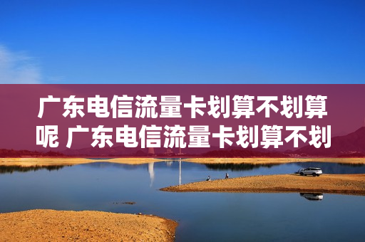 广东电信流量卡划算不划算呢 广东电信流量卡划算不划算呢怎么回事
