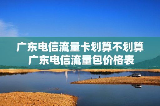 广东电信流量卡划算不划算 广东电信流量包价格表