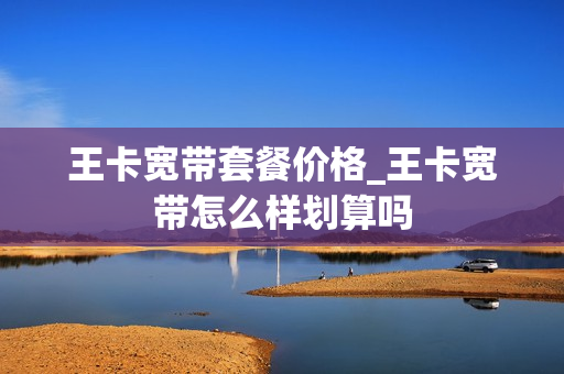 王卡宽带套餐价格_王卡宽带怎么样划算吗
