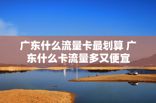 广东什么流量卡最划算 广东什么卡流量多又便宜