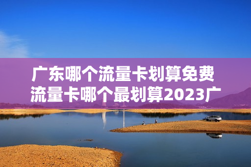 广东哪个流量卡划算免费 流量卡哪个最划算2023广东