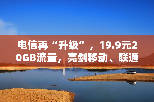 电信再“升级”，19.9元20GB流量，亮剑移动、联通