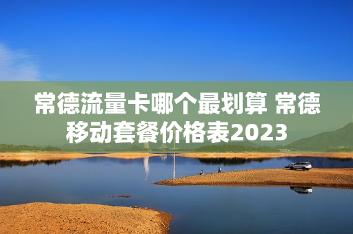 常德流量卡哪个最划算 常德移动套餐价格表2023