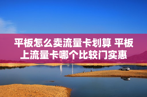 平板怎么卖流量卡划算 平板上流量卡哪个比较门实惠
