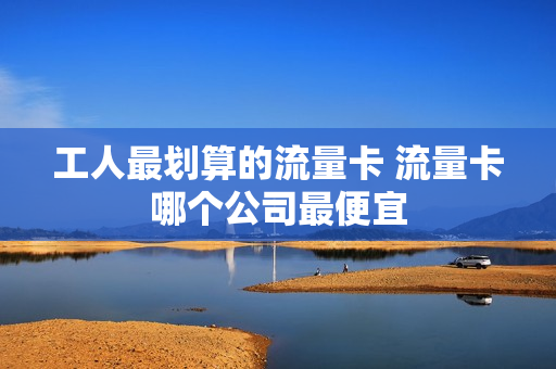 工人最划算的流量卡 流量卡哪个公司最便宜