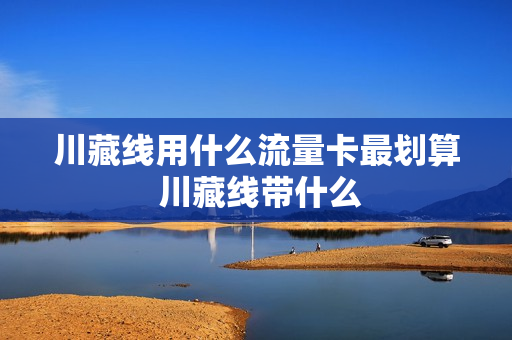 川藏线用什么流量卡最划算 川藏线带什么