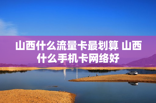 山西什么流量卡最划算 山西什么手机卡网络好