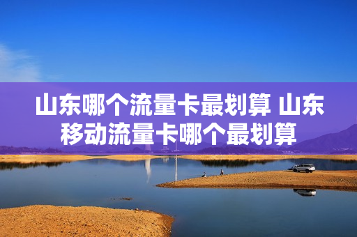 山东哪个流量卡最划算 山东移动流量卡哪个最划算