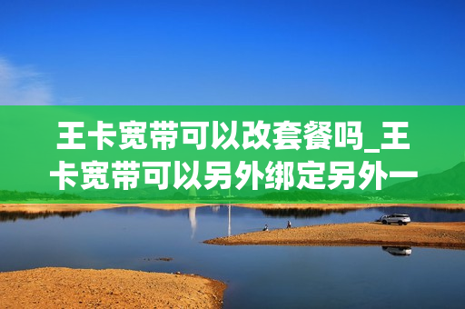 王卡宽带可以改套餐吗_王卡宽带可以另外绑定另外一个号码吗
