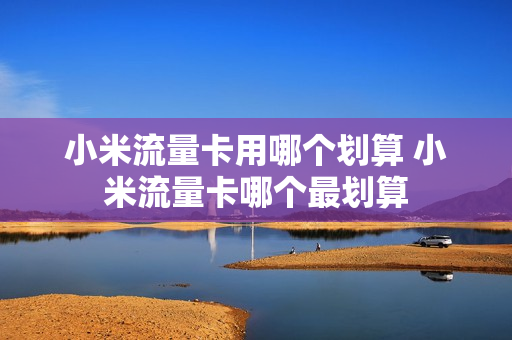 小米流量卡用哪个划算 小米流量卡哪个最划算