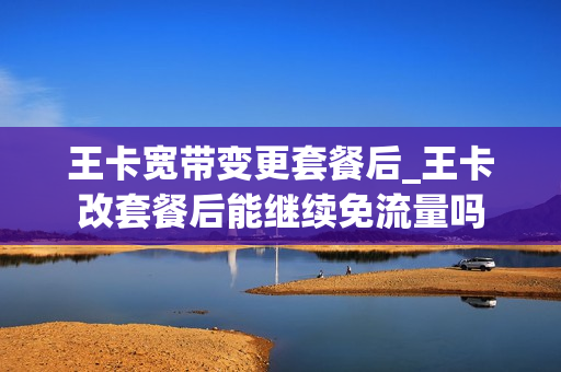 王卡宽带变更套餐后_王卡改套餐后能继续免流量吗