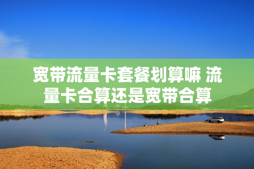 宽带流量卡套餐划算嘛 流量卡合算还是宽带合算